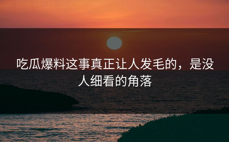 吃瓜爆料这事真正让人发毛的，是没人细看的角落
