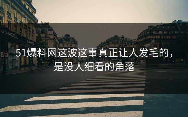 51爆料网这波这事真正让人发毛的，是没人细看的角落