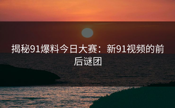 揭秘91爆料今日大赛：新91视频的前后谜团
