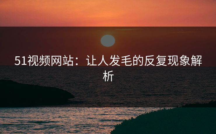 51视频网站：让人发毛的反复现象解析