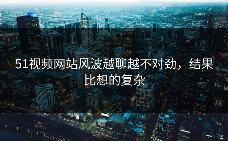 51视频网站风波越聊越不对劲,结果比想的复杂 51视频网站风波越聊越不对劲,结果比想的复杂