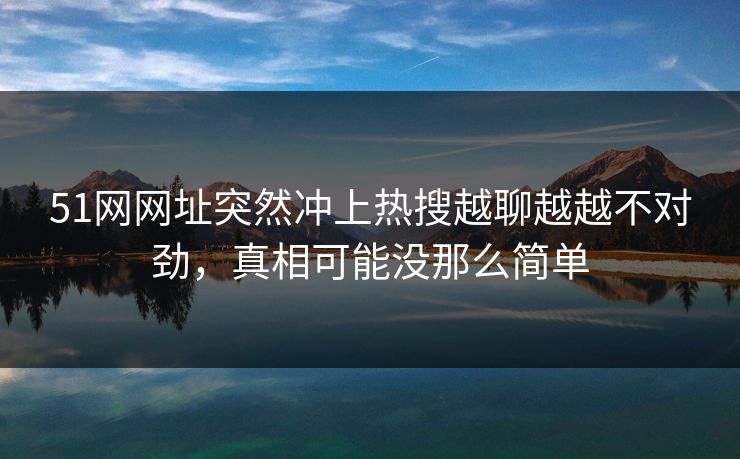 51网网址突然冲上热搜越聊越越不对劲，真相可能没那么简单