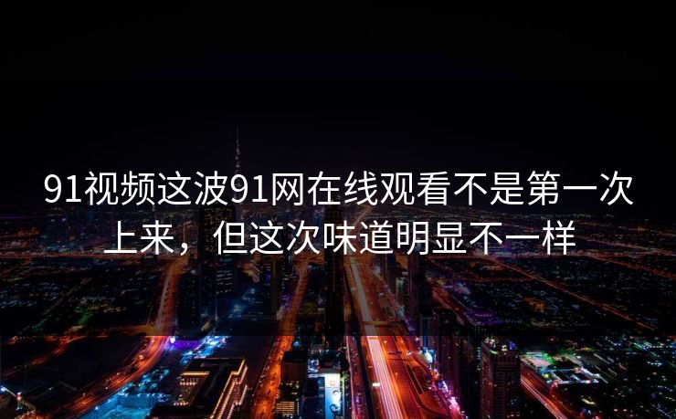 91视频这波91网在线观看不是第一次上来，但这次味道明显不一样