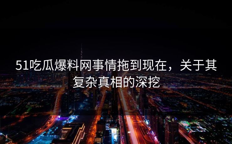 51吃瓜爆料网事情拖到现在，关于其复杂真相的深挖