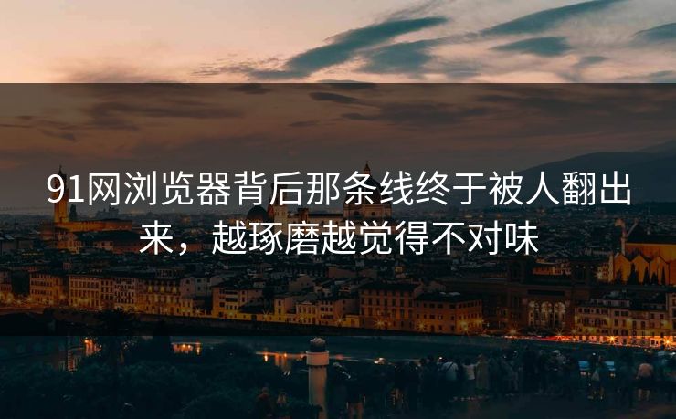 91网浏览器背后那条线终于被人翻出来，越琢磨越觉得不对味