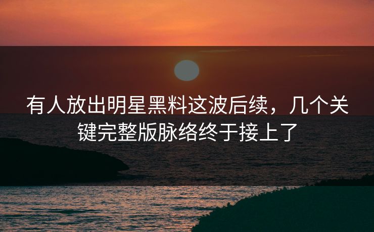 有人放出明星黑料这波后续，几个关键完整版脉络终于接上了