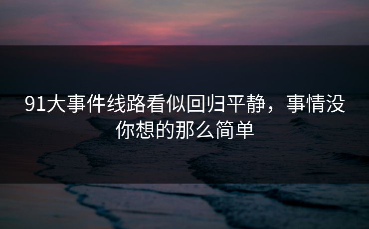 91大事件线路看似回归平静，事情没你想的那么简单