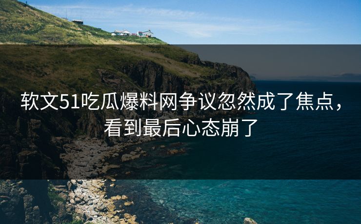 软文51吃瓜爆料网争议忽然成了焦点，看到最后心态崩了