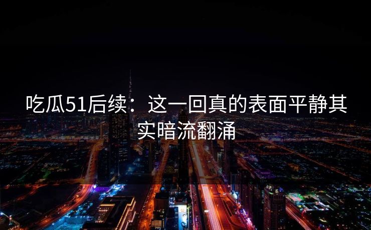 吃瓜51后续：这一回真的表面平静其实暗流翻涌
