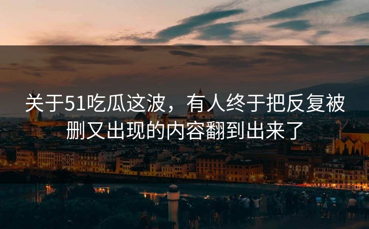 关于51吃瓜这波，有人终于把反复被删又出现的内容翻到出来了
