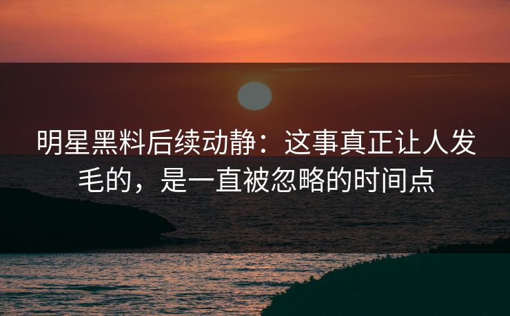 明星黑料后续动静：这事真正让人发毛的，是一直被忽略的时间点