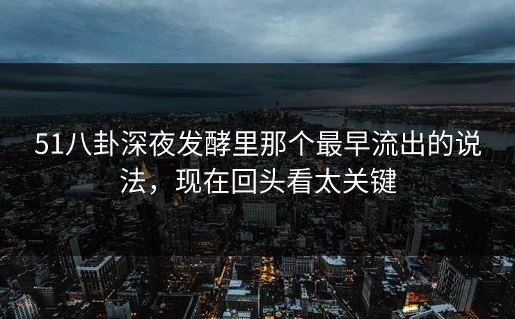 51八卦深夜发酵里那个最早流出的说法，现在回头看太关键