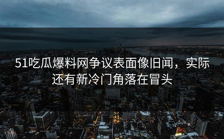 51吃瓜爆料网争议表面像旧闻，实际还有新冷门角落在冒头