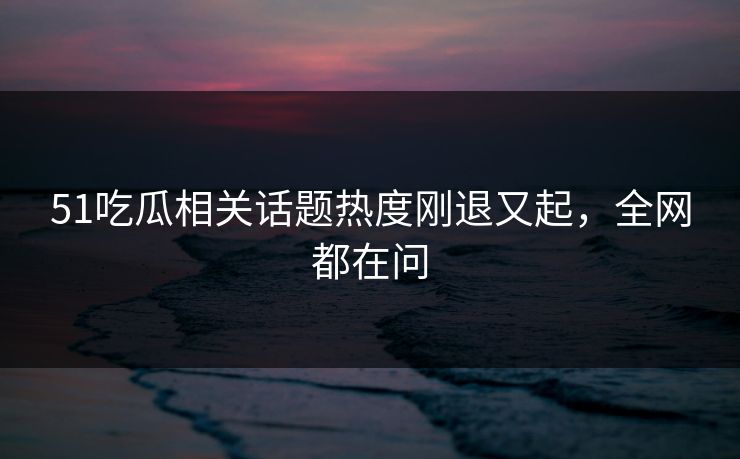 51吃瓜相关话题热度刚退又起，全网都在问