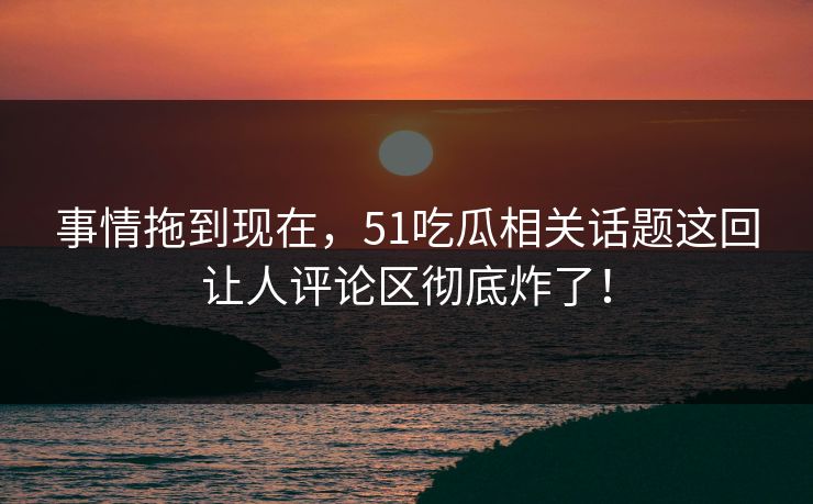 事情拖到现在，51吃瓜相关话题这回让人评论区彻底炸了！