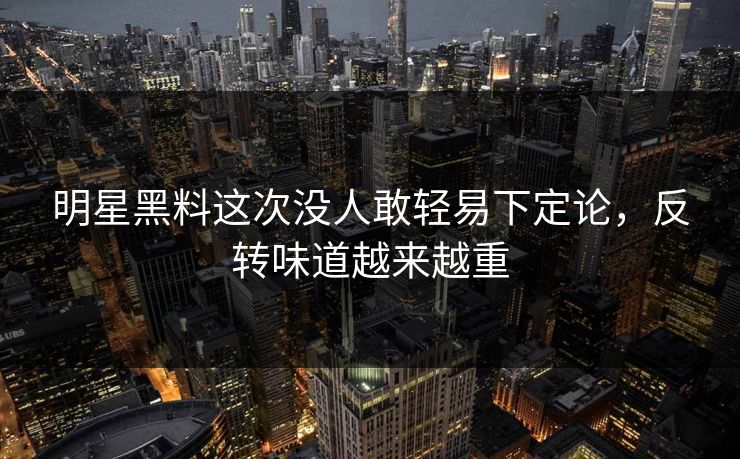 明星黑料这次没人敢轻易下定论，反转味道越来越重