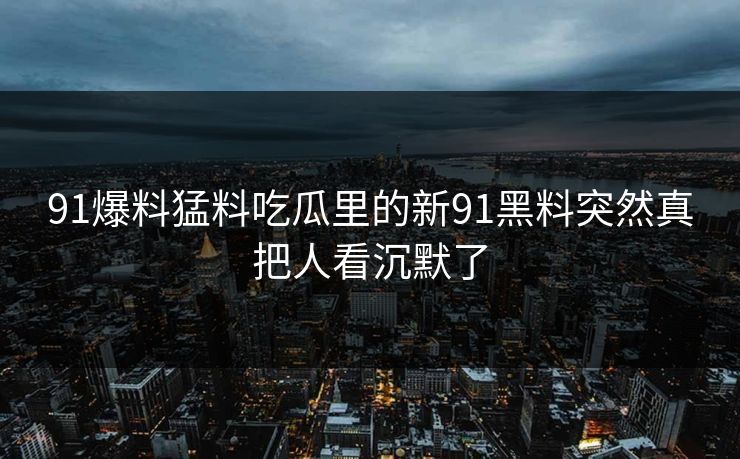 91爆料猛料吃瓜里的新91黑料突然真把人看沉默了