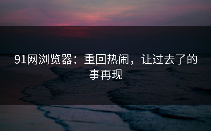 91网浏览器：重回热闹，让过去了的事再现