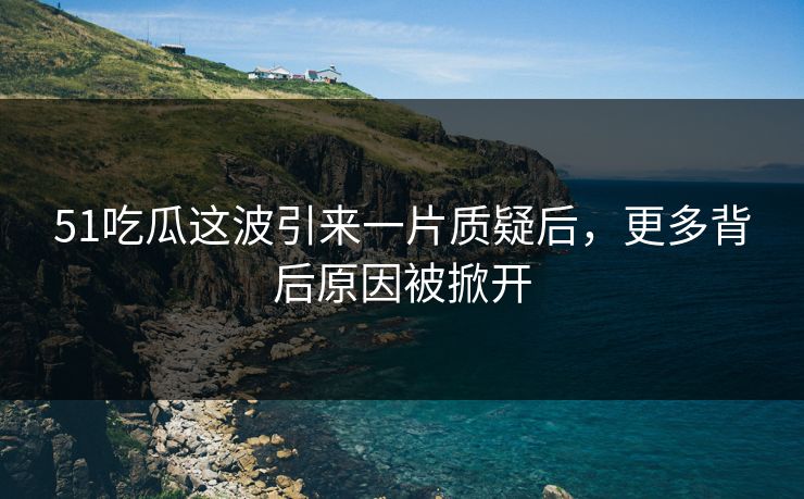 51吃瓜这波引来一片质疑后，更多背后原因被掀开
