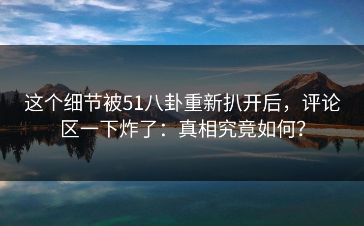 这个细节被51八卦重新扒开后，评论区一下炸了：真相究竟如何？