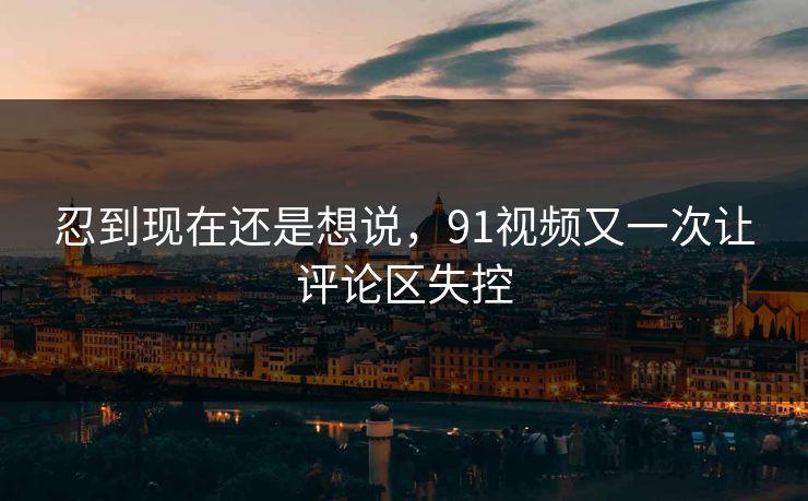 忍到现在还是想说，91视频又一次让评论区失控