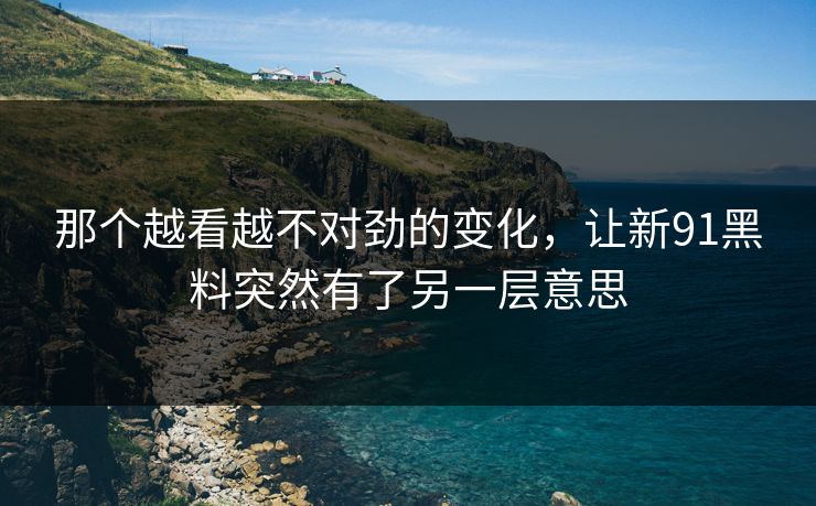 那个越看越不对劲的变化，让新91黑料突然有了另一层意思
