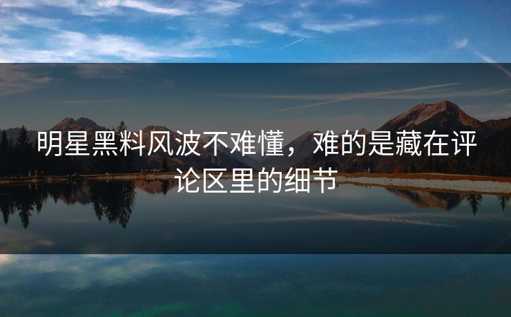 明星黑料风波不难懂，难的是藏在评论区里的细节
