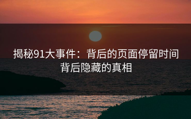 揭秘91大事件：背后的页面停留时间背后隐藏的真相
