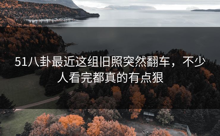 51八卦最近这组旧照突然翻车，不少人看完都真的有点狠