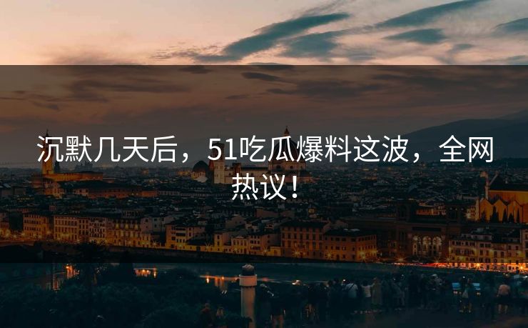 沉默几天后，51吃瓜爆料这波，全网热议！