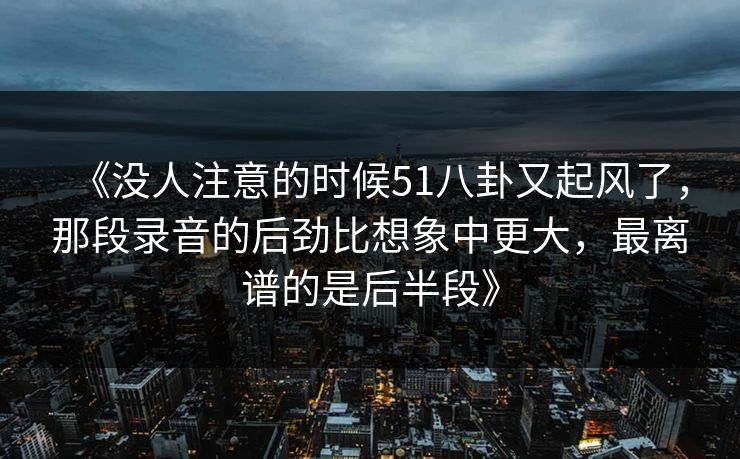《没人注意的时候51八卦又起风了，那段录音的后劲比想象中更大，最离谱的是后半段》