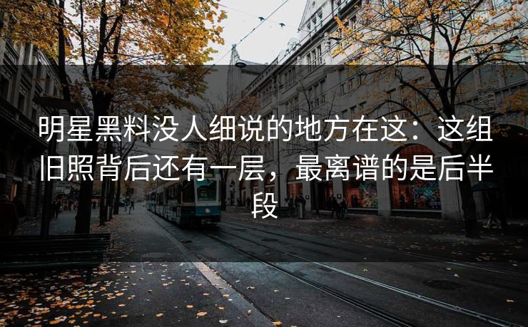 明星黑料没人细说的地方在这：这组旧照背后还有一层，最离谱的是后半段