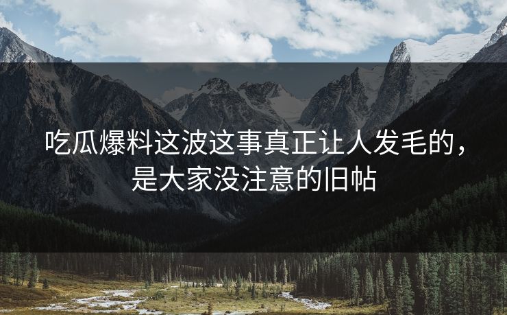 吃瓜爆料这波这事真正让人发毛的，是大家没注意的旧帖