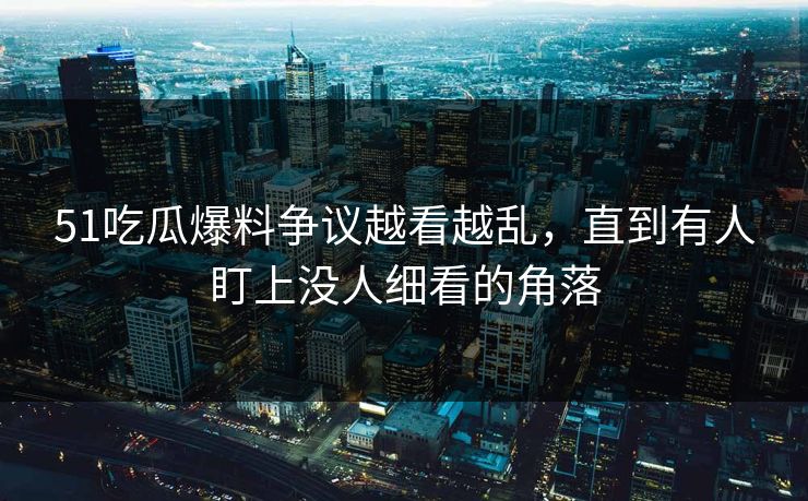 51吃瓜爆料争议越看越乱，直到有人盯上没人细看的角落