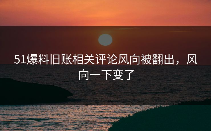 51爆料旧账相关评论风向被翻出，风向一下变了