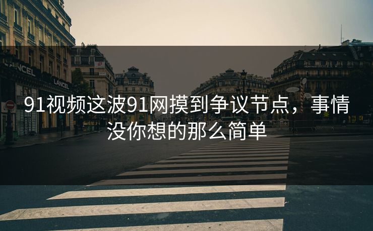91视频这波91网摸到争议节点，事情没你想的那么简单