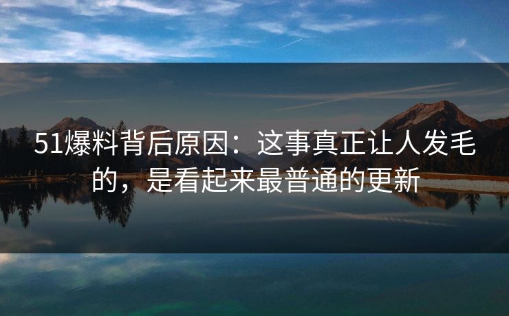 51爆料背后原因：这事真正让人发毛的，是看起来最普通的更新