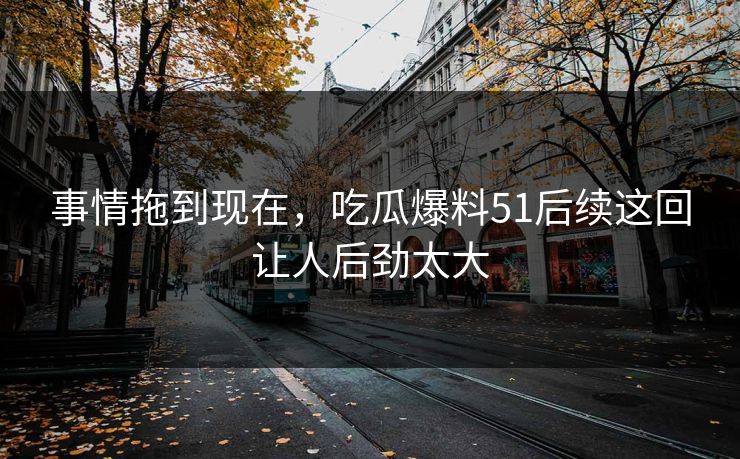 事情拖到现在，吃瓜爆料51后续这回让人后劲太大
