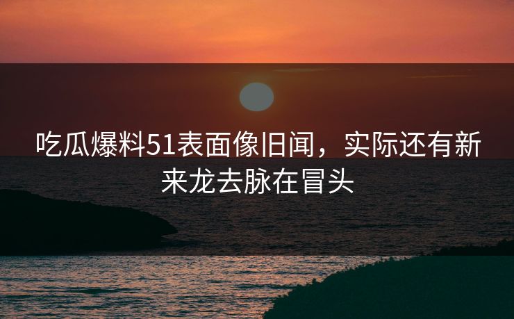 吃瓜爆料51表面像旧闻，实际还有新来龙去脉在冒头