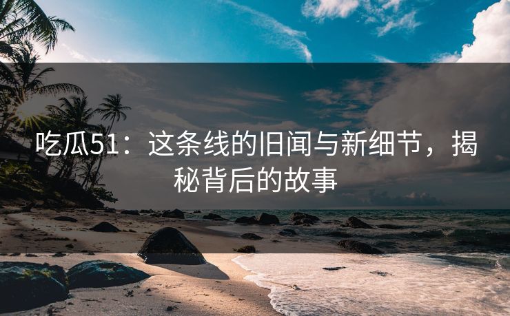 吃瓜51：这条线的旧闻与新细节，揭秘背后的故事