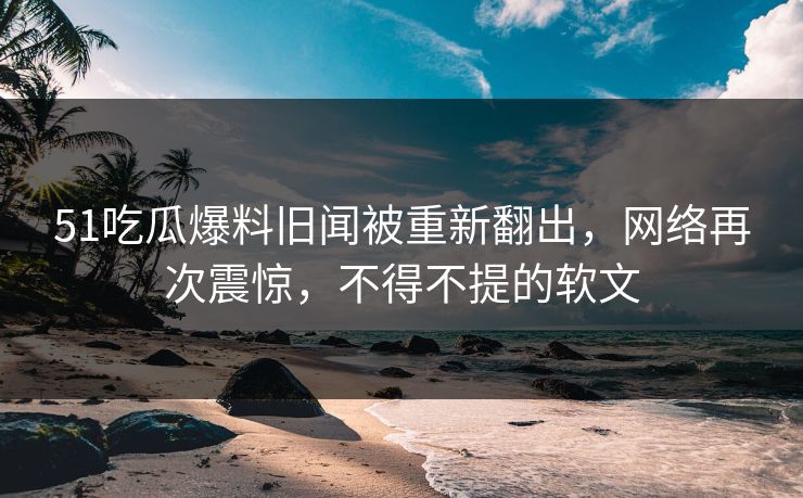 51吃瓜爆料旧闻被重新翻出，网络再次震惊，不得不提的软文