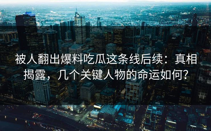 被人翻出爆料吃瓜这条线后续：真相揭露，几个关键人物的命运如何？
