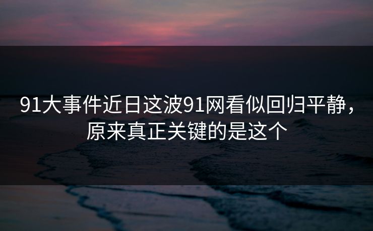 91大事件近日这波91网看似回归平静，原来真正关键的是这个