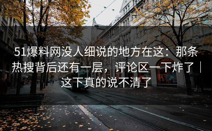 51爆料网没人细说的地方在这：那条热搜背后还有一层，评论区一下炸了｜这下真的说不清了