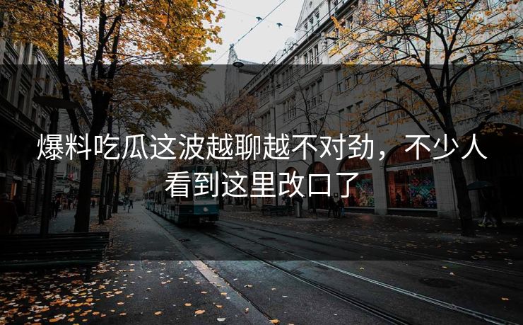 爆料吃瓜这波越聊越不对劲，不少人看到这里改口了