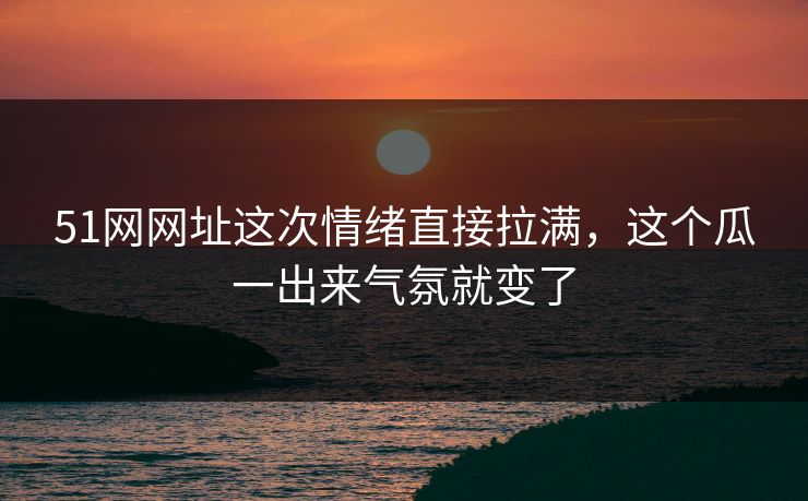 51网网址这次情绪直接拉满，这个瓜一出来气氛就变了