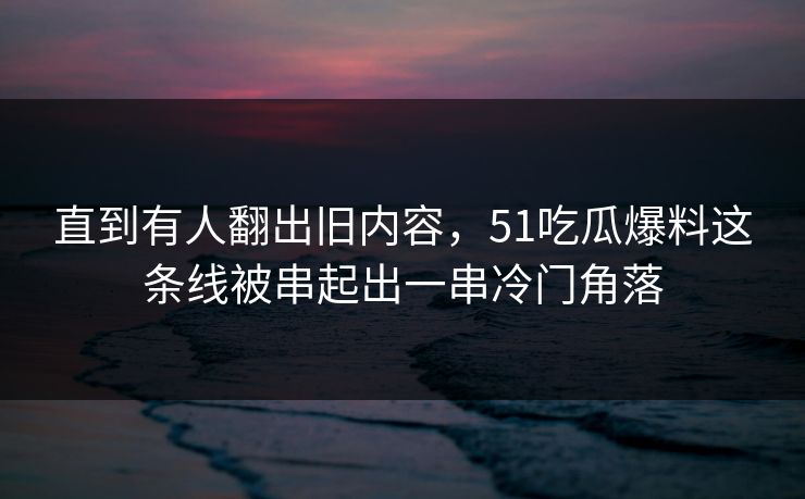 直到有人翻出旧内容，51吃瓜爆料这条线被串起出一串冷门角落