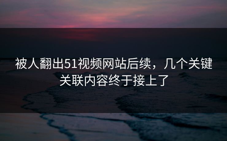 被人翻出51视频网站后续，几个关键关联内容终于接上了