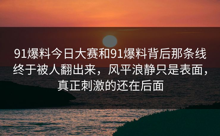 91爆料今日大赛和91爆料背后那条线终于被人翻出来，风平浪静只是表面，真正刺激的还在后面