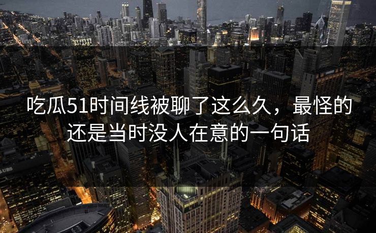 吃瓜51时间线被聊了这么久，最怪的还是当时没人在意的一句话